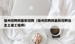 福州招聘网最新招聘（福州招聘网最新招聘信息土建工程师）