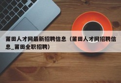 莆田人才网最新招聘信息（莆田人才网招聘信息_莆田全职招聘）