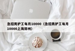 急招男护工每月10000（急招男护工每月10000上海郑州）