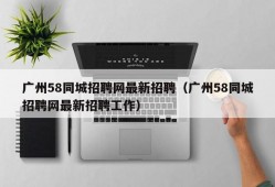 广州58同城招聘网最新招聘（广州58同城招聘网最新招聘工作）