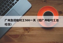 广州急招临时工500一天（招广州临时工包吃住）