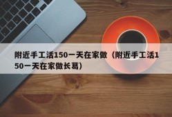 附近手工活150一天在家做（附近手工活150一天在家做长葛）