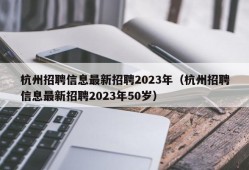 杭州招聘信息最新招聘2023年（杭州招聘信息最新招聘2023年50岁）