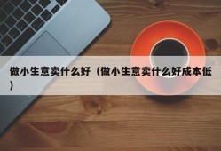 做小生意卖什么好（做小生意卖什么好成本低）