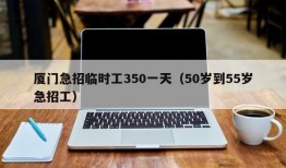 厦门急招临时工350一天（50岁到55岁急招工）