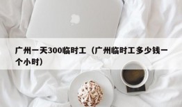 广州一天300临时工（广州临时工多少钱一个小时）