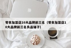 零食加盟店10大品牌前三名（零食加盟店10大品牌前三名良品铺子）