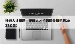 抚顺人才招聘（抚顺人才招聘网最新招聘2023公告）