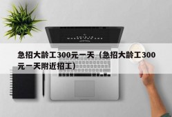 急招大龄工300元一天（急招大龄工300元一天附近招工）