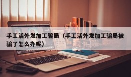 手工活外发加工骗局（手工活外发加工骗局被骗了怎么办呢）