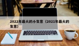 2022年最火的小生意（2021年最火的生意）