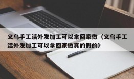 义乌手工活外发加工可以拿回家做（义乌手工活外发加工可以拿回家做真的假的）