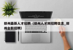 郑州最新人才招聘（郑州人才网招聘信息_郑州全职招聘）