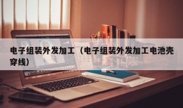 电子组装外发加工（电子组装外发加工电池壳穿线）