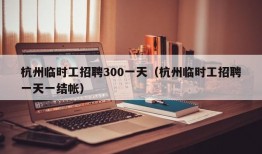 杭州临时工招聘300一天（杭州临时工招聘一天一结帐）