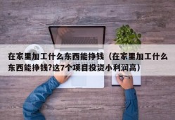 在家里加工什么东西能挣钱（在家里加工什么东西能挣钱?这7个项目投资小利润高）