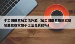 手工圆珠笔加工活外放（加工圆珠笔带回家组装兼职在家做手工活是真的吗）