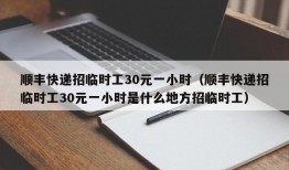 顺丰快递招临时工30元一小时（顺丰快递招临时工30元一小时是什么地方招临时工）