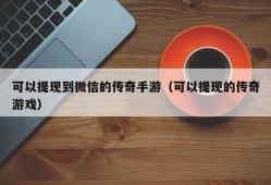 可以提现到微信的传奇手游（可以提现的传奇游戏）