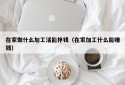 在家做什么加工活能挣钱（在家加工什么能赚钱）