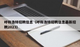 呼和浩特招聘信息（呼和浩特招聘信息最新招聘2023）