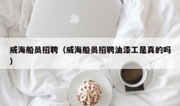 威海船员招聘（威海船员招聘油漆工是真的吗）