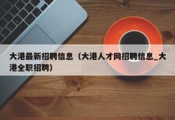 大港最新招聘信息（大港人才网招聘信息_大港全职招聘）