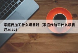 家庭代加工什么项目好（家庭代加工什么项目好2022）