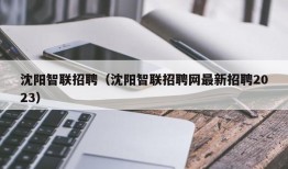 沈阳智联招聘（沈阳智联招聘网最新招聘2023）