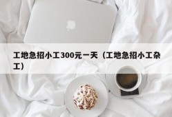 工地急招小工300元一天（工地急招小工杂工）