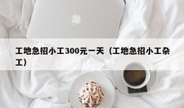 工地急招小工300元一天（工地急招小工杂工）