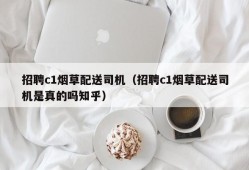 招聘c1烟草配送司机（招聘c1烟草配送司机是真的吗知乎）