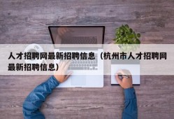 人才招聘网最新招聘信息（杭州市人才招聘网最新招聘信息）