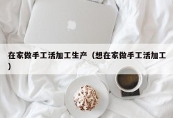 在家做手工活加工生产（想在家做手工活加工）