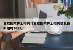 北京医院护士招聘（北京医院护士招聘信息最新招聘2023）