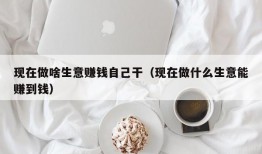 现在做啥生意赚钱自己干（现在做什么生意能赚到钱）