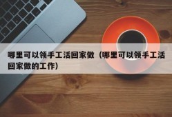 哪里可以领手工活回家做（哪里可以领手工活回家做的工作）